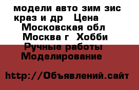модели авто зим,зис,краз,и др › Цена ­ 1 - Московская обл., Москва г. Хобби. Ручные работы » Моделирование   